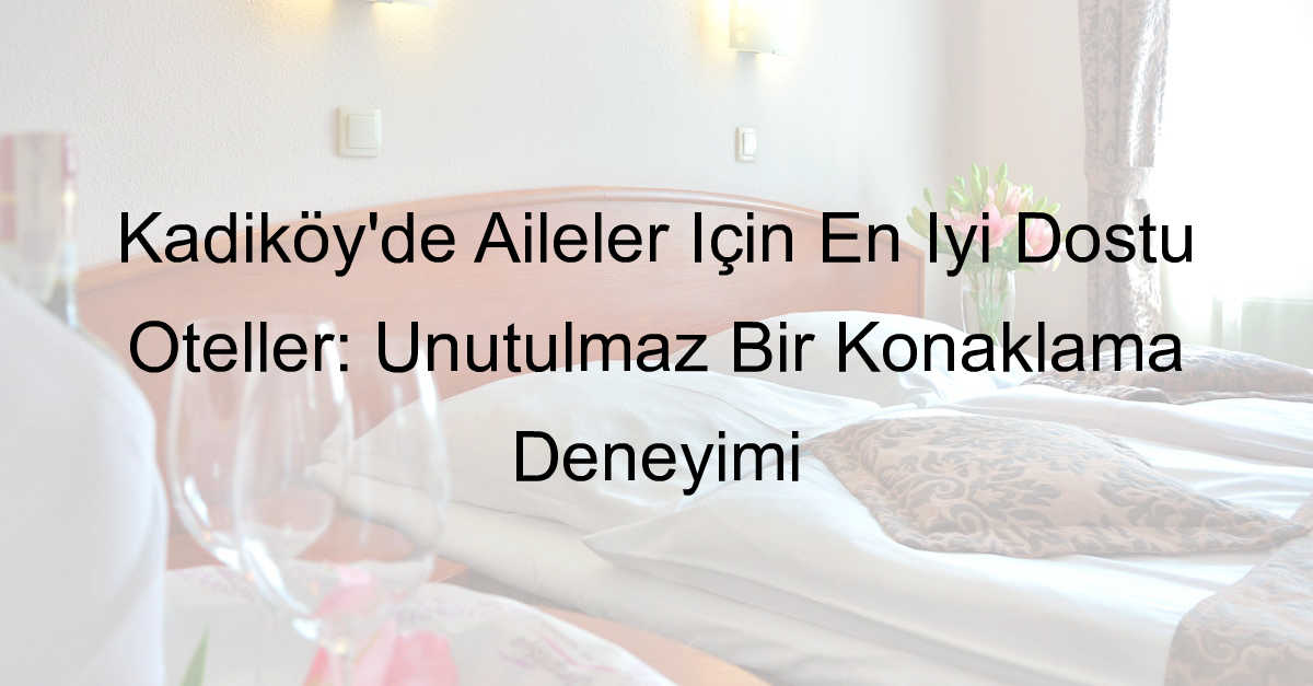 Kadıköy’de Aileler İçin En İyi Dostu Oteller: Unutulmaz Bir Konaklama Deneyimi